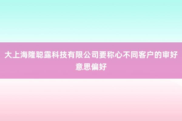大上海隆聪露科技有限公司要称心不同客户的审好意思偏好
